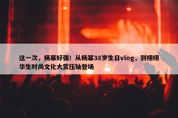 这一次，杨幂好强！从杨幂38岁生日vlog，到栩栩华生时尚文化大赏压轴登场