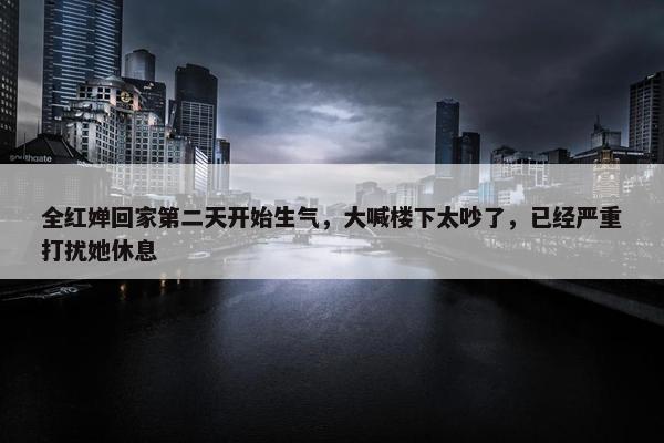 全红婵回家第二天开始生气，大喊楼下太吵了，已经严重打扰她休息