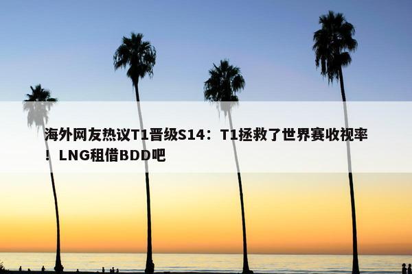 海外网友热议T1晋级S14：T1拯救了世界赛收视率！LNG租借BDD吧