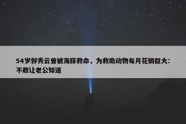 54岁郭秀云曾被海豚救命，为救助动物每月花销巨大：不敢让老公知道