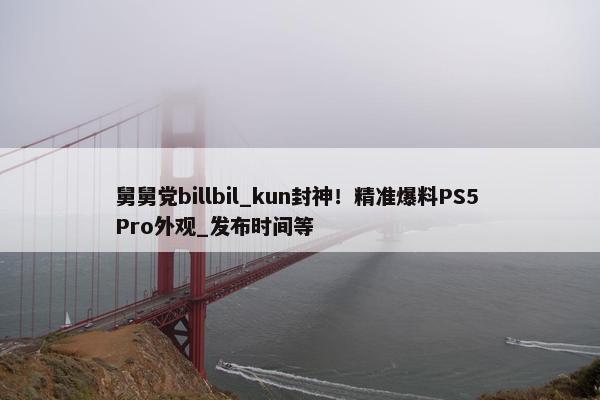 舅舅党billbil_kun封神！精准爆料PS5 Pro外观_发布时间等