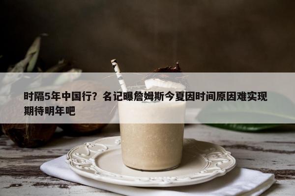 时隔5年中国行？名记曝詹姆斯今夏因时间原因难实现 期待明年吧