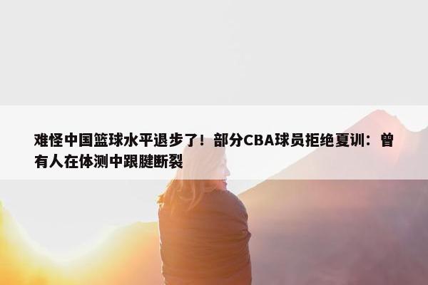 难怪中国篮球水平退步了！部分CBA球员拒绝夏训：曾有人在体测中跟腱断裂