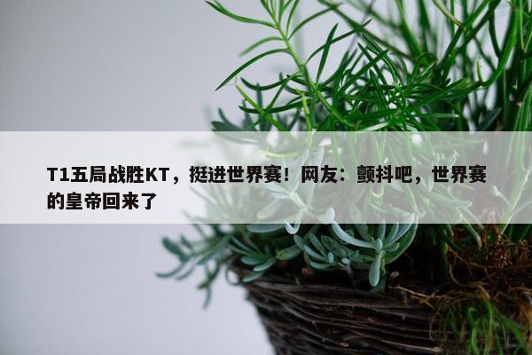 T1五局战胜KT，挺进世界赛！网友：颤抖吧，世界赛的皇帝回来了