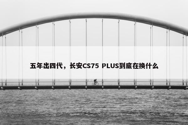 五年出四代，长安CS75 PLUS到底在换什么