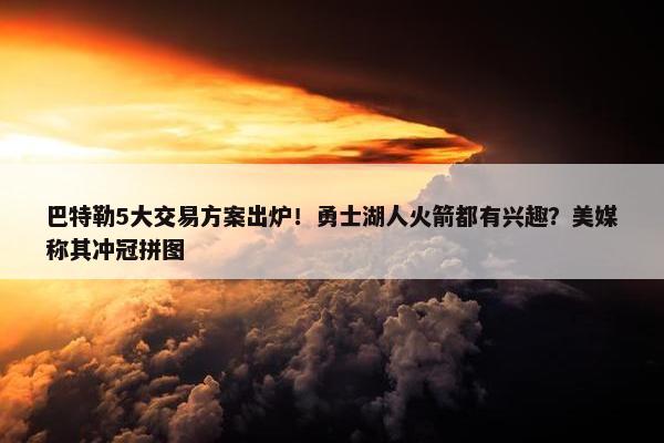 巴特勒5大交易方案出炉！勇士湖人火箭都有兴趣？美媒称其冲冠拼图