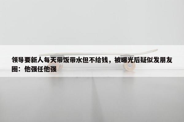 领导要新人每天带饭带水但不给钱，被曝光后疑似发朋友圈：他强任他强