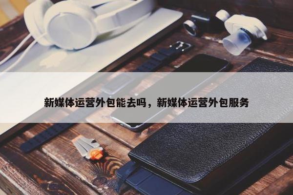 新媒体运营外包能去吗，新媒体运营外包服务