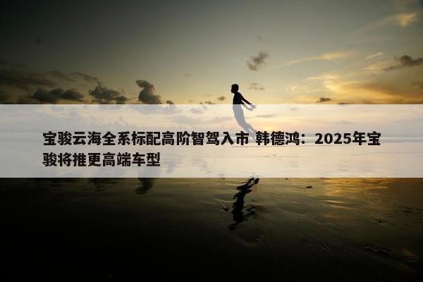 宝骏云海全系标配高阶智驾入市 韩德鸿：2025年宝骏将推更高端车型