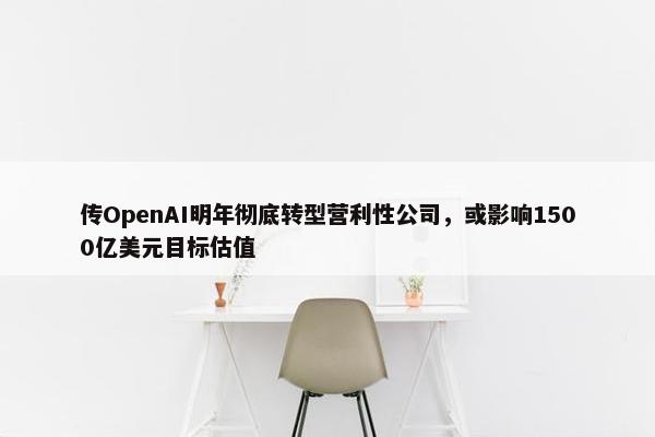 传OpenAI明年彻底转型营利性公司，或影响1500亿美元目标估值