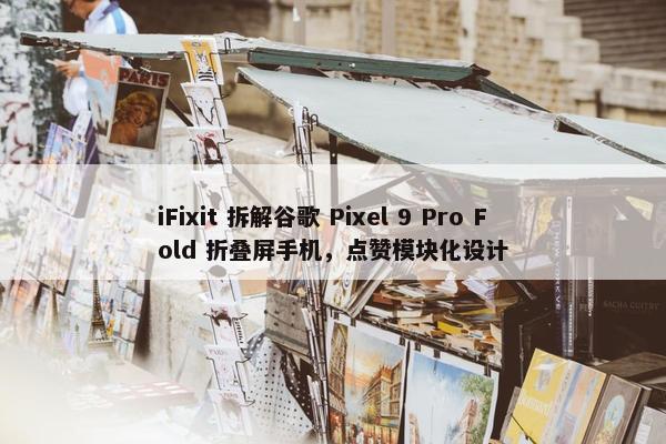 iFixit 拆解谷歌 Pixel 9 Pro Fold 折叠屏手机，点赞模块化设计