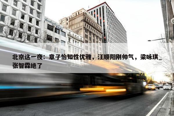 北京这一夜：章子怡知性优雅，汪顺阳刚帅气，梁咏琪_张智霖绝了