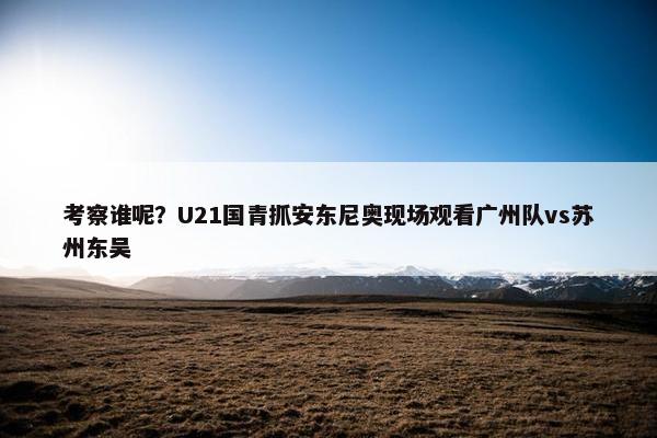 考察谁呢？U21国青抓安东尼奥现场观看广州队vs苏州东吴