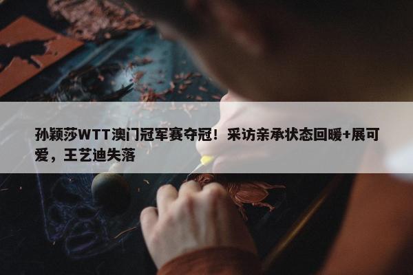 孙颖莎WTT澳门冠军赛夺冠！采访亲承状态回暖+展可爱，王艺迪失落