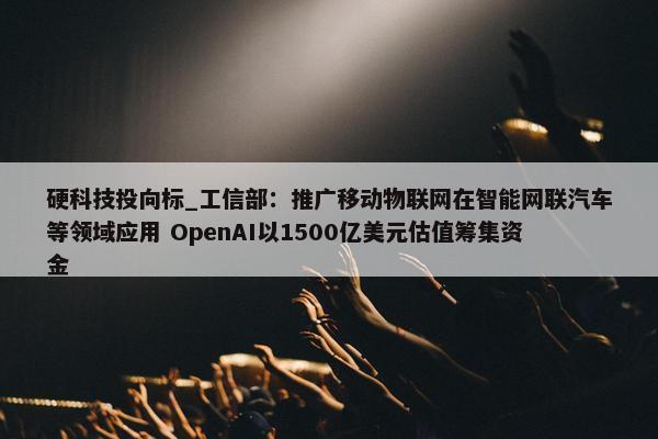 硬科技投向标_工信部：推广移动物联网在智能网联汽车等领域应用 OpenAI以1500亿美元估值筹集资金