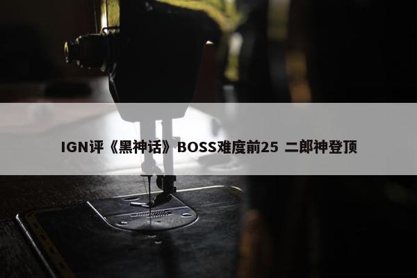 IGN评《黑神话》BOSS难度前25 二郎神登顶