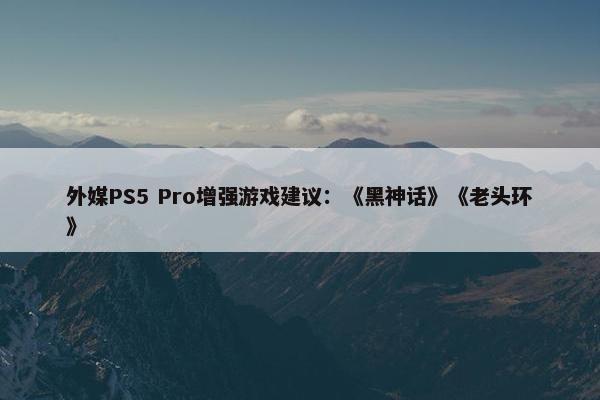 外媒PS5 Pro增强游戏建议：《黑神话》《老头环》