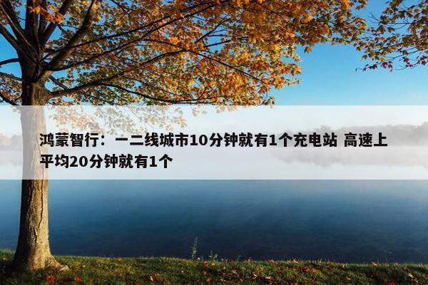 鸿蒙智行：一二线城市10分钟就有1个充电站 高速上平均20分钟就有1个