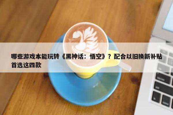 哪些游戏本能玩转《黑神话：悟空》？配合以旧换新补贴首选这四款