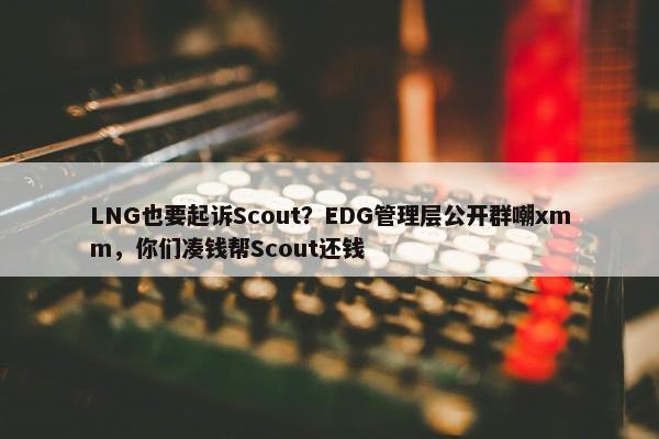 LNG也要起诉Scout？EDG管理层公开群嘲xmm，你们凑钱帮Scout还钱