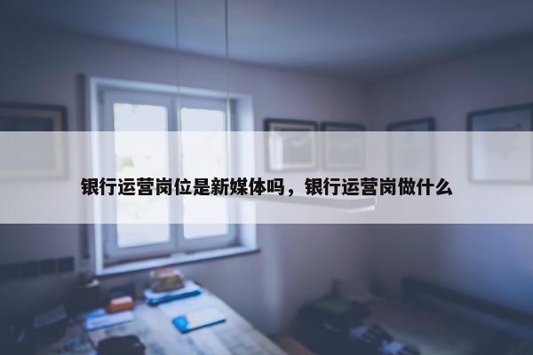 银行运营岗位是新媒体吗，银行运营岗做什么