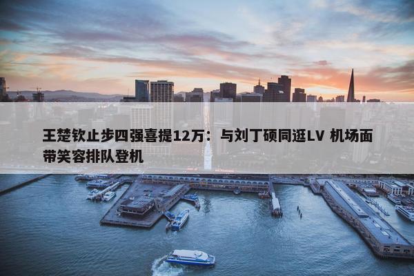 王楚钦止步四强喜提12万：与刘丁硕同逛LV 机场面带笑容排队登机