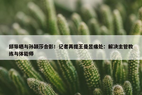 邱导晒与孙颖莎合影！记者再提王曼昱痛处：解决主管教练与体能师