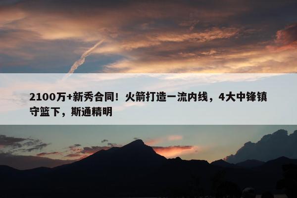 2100万+新秀合同！火箭打造一流内线，4大中锋镇守篮下，斯通精明