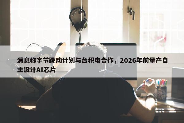 消息称字节跳动计划与台积电合作，2026年前量产自主设计AI芯片