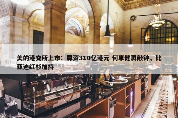 美的港交所上市：募资310亿港元 何享健再敲钟，比亚迪红杉加持