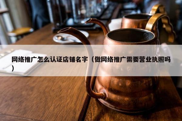 网络推广怎么认证店铺名字（做网络推广需要营业执照吗）