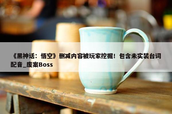 《黑神话：悟空》删减内容被玩家挖掘！包含未实装台词配音_废案Boss