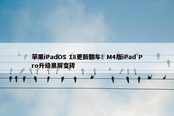 苹果iPadOS 18更新翻车！M4版iPad Pro升级黑屏变砖