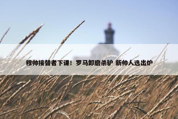 穆帅接替者下课！罗马卸磨杀驴 新帅人选出炉