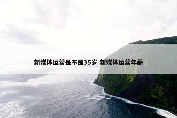 新媒体运营是不是35岁 新媒体运营年薪