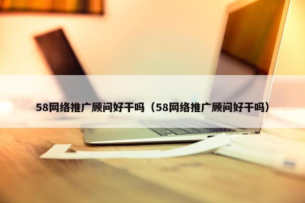 58网络推广顾问好干吗（58网络推广顾问好干吗）