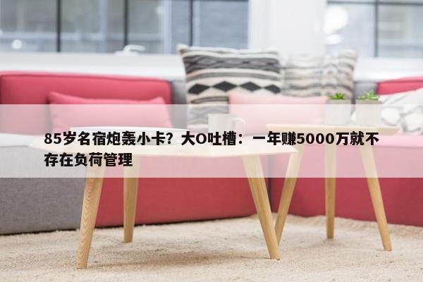 85岁名宿炮轰小卡？大O吐槽：一年赚5000万就不存在负荷管理