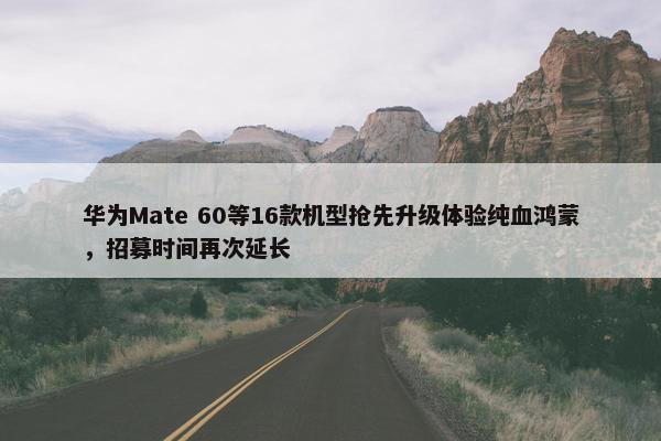 华为Mate 60等16款机型抢先升级体验纯血鸿蒙，招募时间再次延长