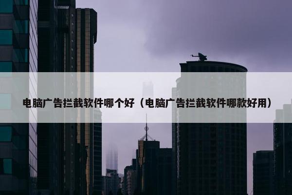 电脑广告拦截软件哪个好（电脑广告拦截软件哪款好用）