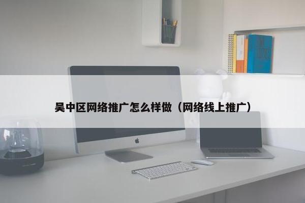 吴中区网络推广怎么样做（网络线上推广）