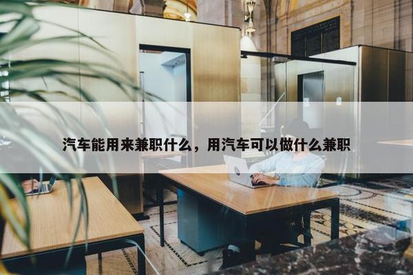 汽车能用来兼职什么，用汽车可以做什么兼职