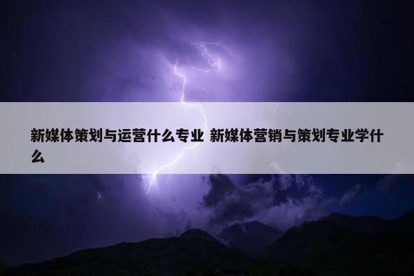 新媒体策划与运营什么专业 新媒体营销与策划专业学什么