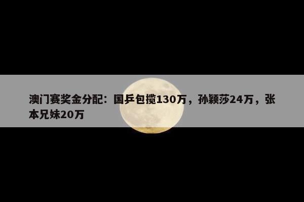 澳门赛奖金分配：国乒包揽130万，孙颖莎24万，张本兄妹20万