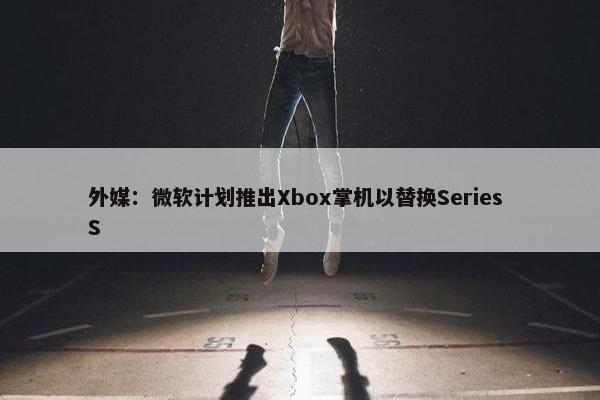 外媒：微软计划推出Xbox掌机以替换Series S