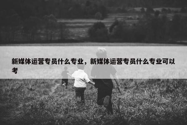 新媒体运营专员什么专业，新媒体运营专员什么专业可以考