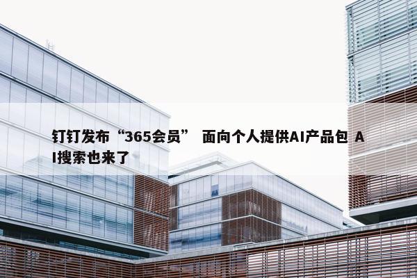 钉钉发布“365会员” 面向个人提供AI产品包 AI搜索也来了