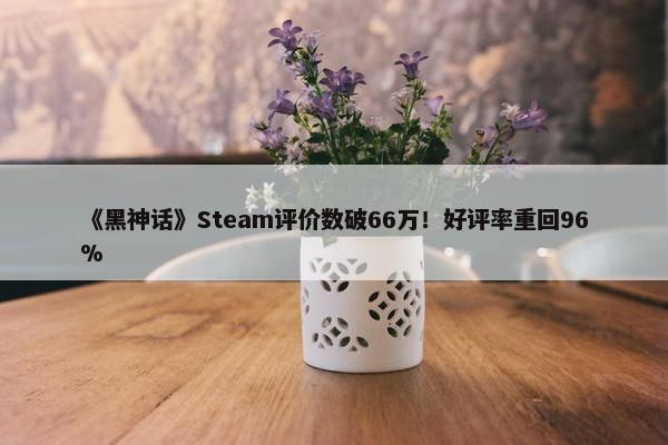 《黑神话》Steam评价数破66万！好评率重回96%