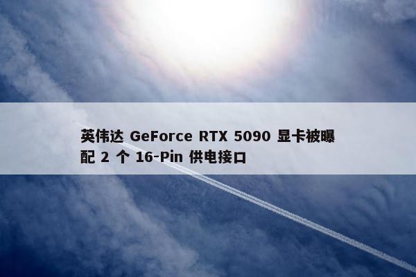 英伟达 GeForce RTX 5090 显卡被曝配 2 个 16-Pin 供电接口