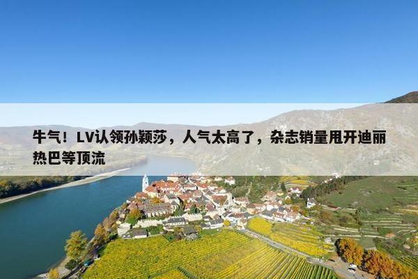 牛气！LV认领孙颖莎，人气太高了，杂志销量甩开迪丽热巴等顶流