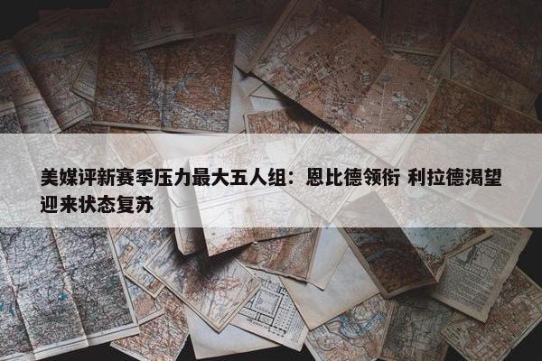 美媒评新赛季压力最大五人组：恩比德领衔 利拉德渴望迎来状态复苏